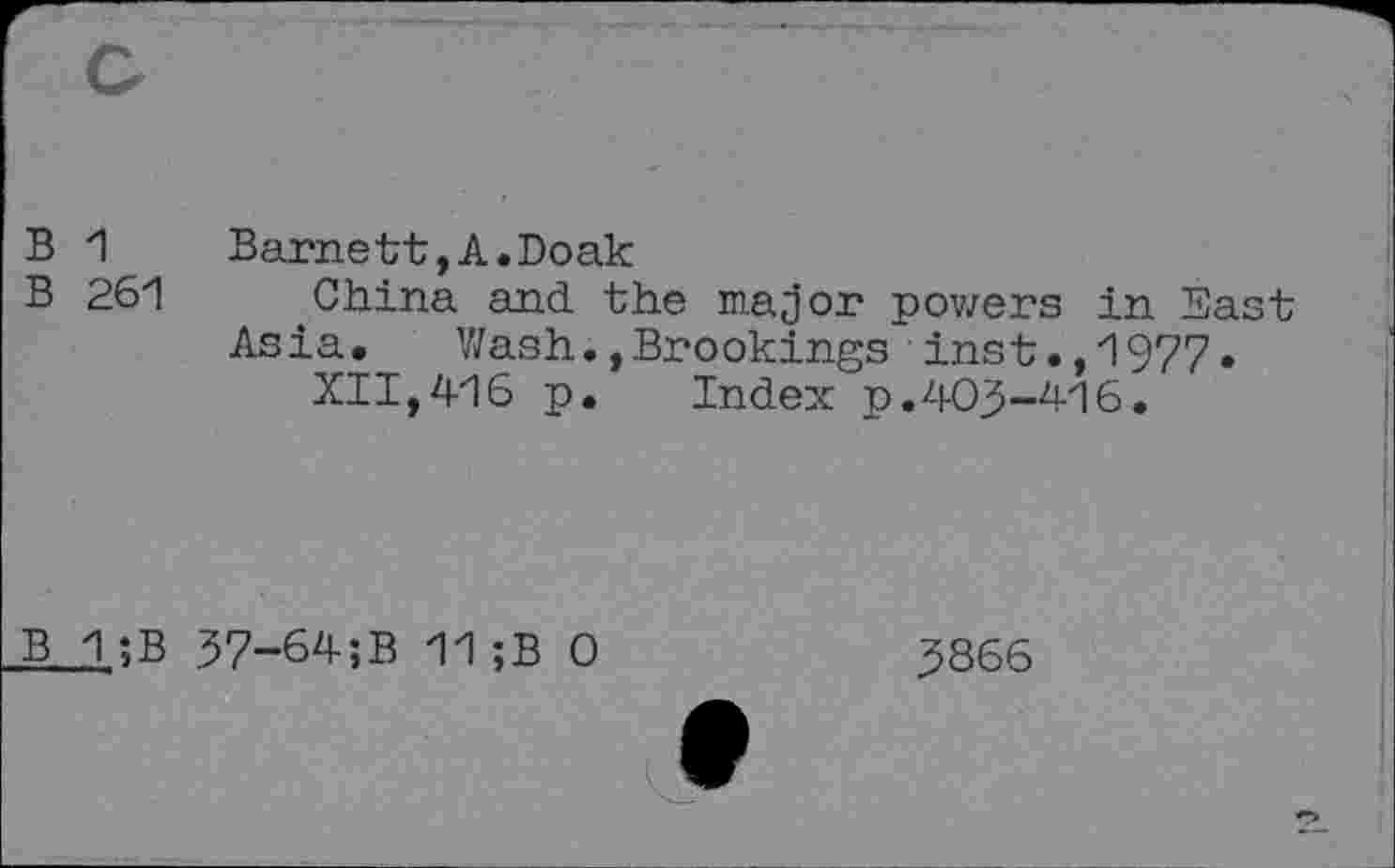 ﻿B 1	Barnett,A.Doak
B 261	'China and the major pov/ers in East
Asia.	Wash.,Brookings inst.,1977.
XII,416 p. Index p.403-416.
B 1;B 37-64;B 11;B 0
3866